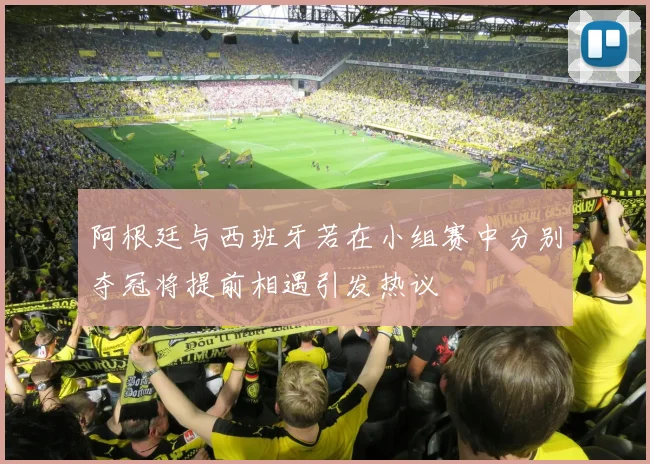 阿根廷与西班牙若在小组赛中分别夺冠将提前相遇引发热议