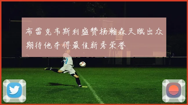布雷克韦斯利盛赞杨瀚森天赋出众期待他夺得最佳新秀荣誉