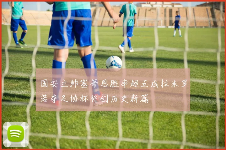 国安主帅塞蒂恩胜率超五成拉米罗若夺足协杯将创历史新篇