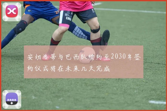 安切洛蒂与巴西队续约至2030年签约仪式将在未来几天完成