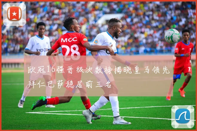 欧冠16强晋级次数榜揭晓皇马领先拜仁巴萨稳居前三名