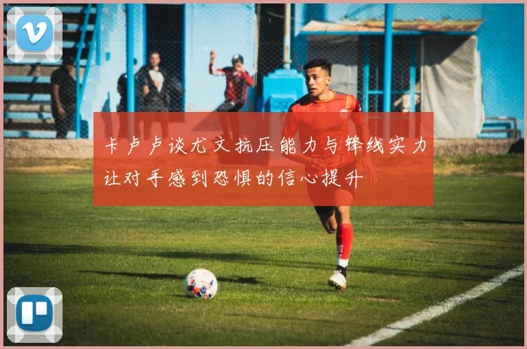 卡卢卢谈尤文抗压能力与锋线实力让对手感到恐惧的信心提升