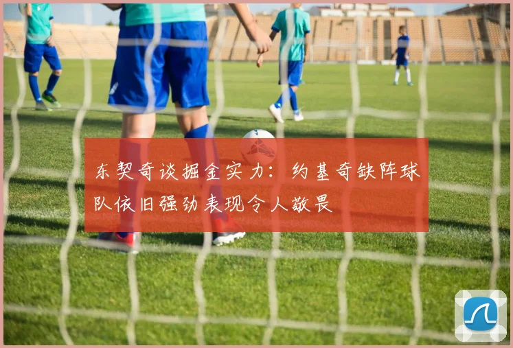 东契奇谈掘金实力：约基奇缺阵球队依旧强劲表现令人敬畏