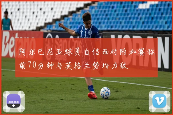 阿尔巴尼亚球员自信面对附加赛称前70分钟与英格兰势均力敌