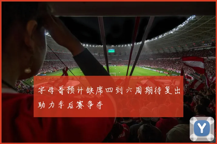 字母哥预计缺席四到六周期待复出助力季后赛争夺