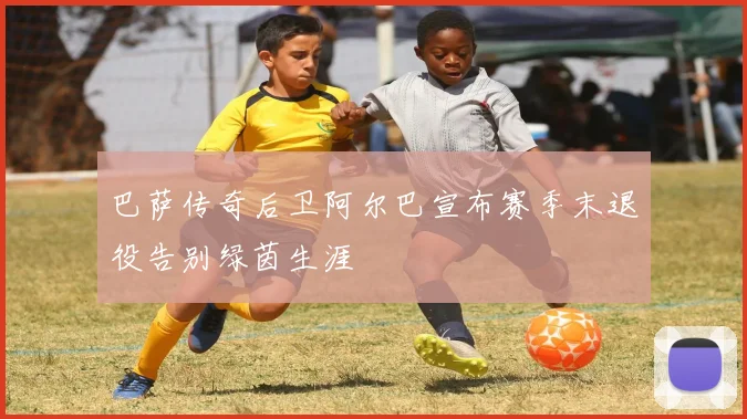 巴萨传奇后卫阿尔巴宣布赛季末退役告别绿茵生涯
