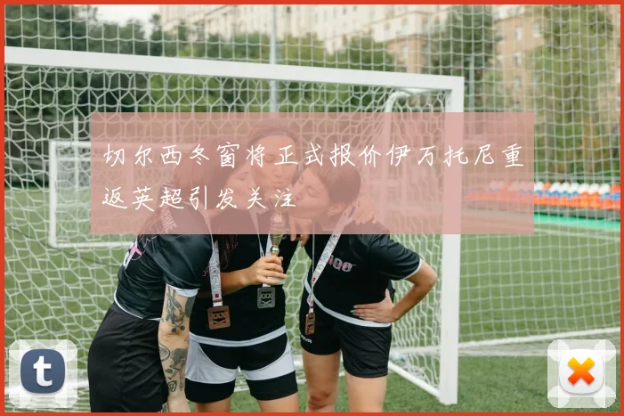 切尔西冬窗将正式报价伊万托尼重返英超引发关注