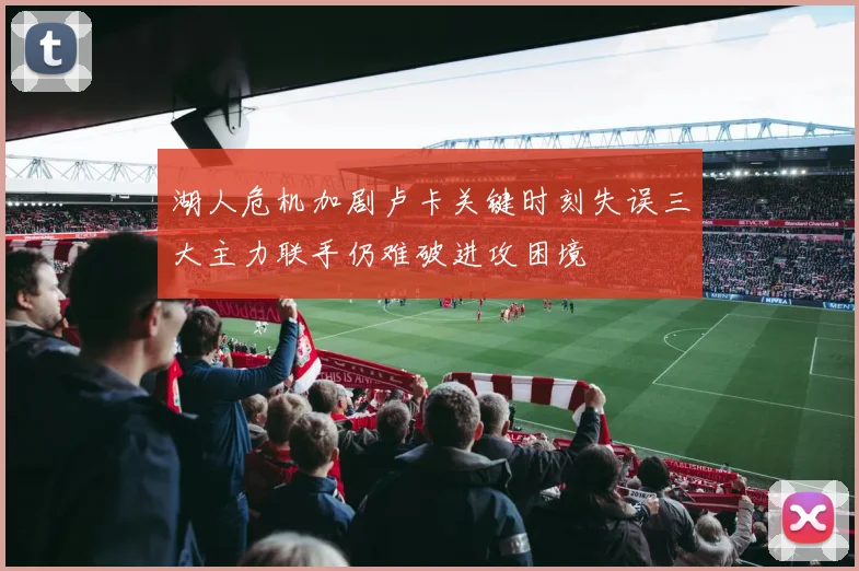 湖人危机加剧卢卡关键时刻失误三大主力联手仍难破进攻困境