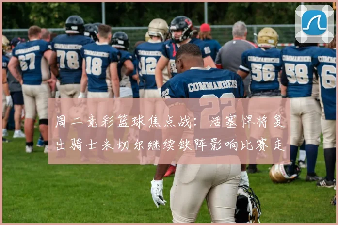 周二竞彩篮球焦点战：活塞悍将复出骑士米切尔继续缺阵影响比赛走势