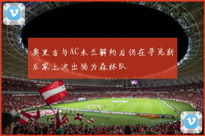 奥里吉与AC米兰解约后仍在寻觅新东家上次出场为森林队