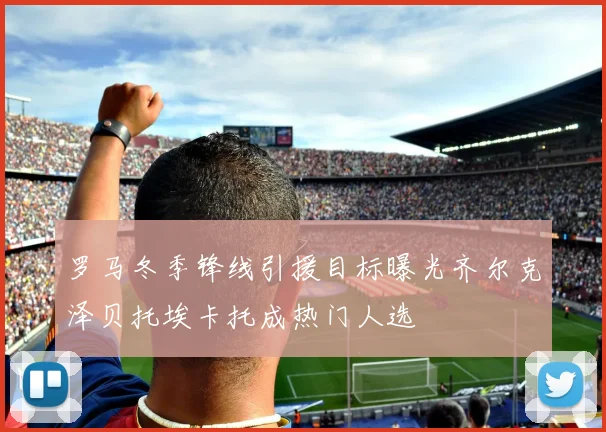 罗马冬季锋线引援目标曝光齐尔克泽贝托埃卡托成热门人选