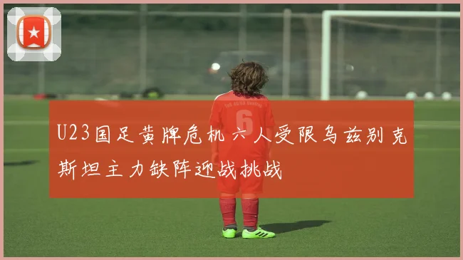 U23国足黄牌危机六人受限乌兹别克斯坦主力缺阵迎战挑战