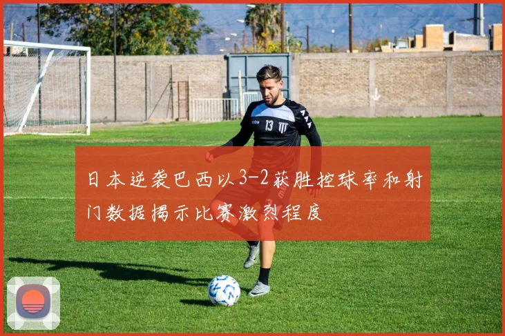 日本逆袭巴西以3-2获胜控球率和射门数据揭示比赛激烈程度