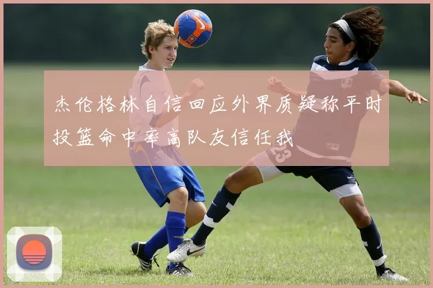杰伦格林自信回应外界质疑称平时投篮命中率高队友信任我