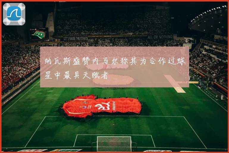 纳瓦斯盛赞内马尔称其为合作过球星中最具天赋者