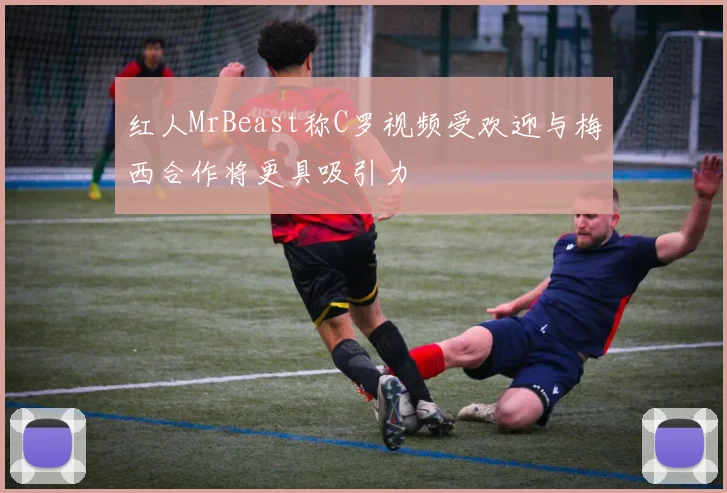 红人MrBeast称C罗视频受欢迎与梅西合作将更具吸引力