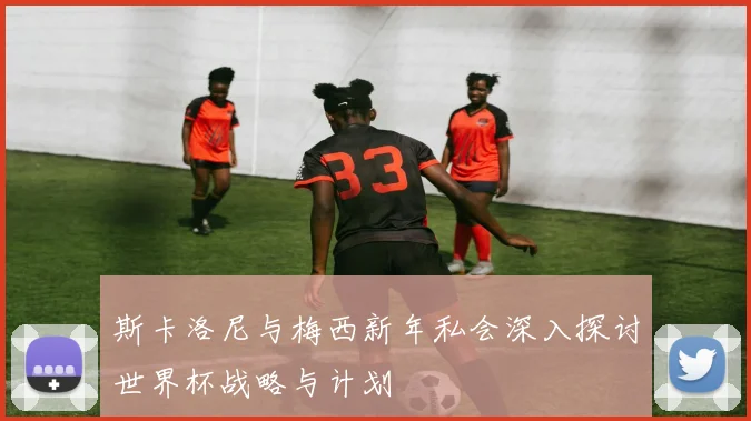 斯卡洛尼与梅西新年私会深入探讨世界杯战略与计划