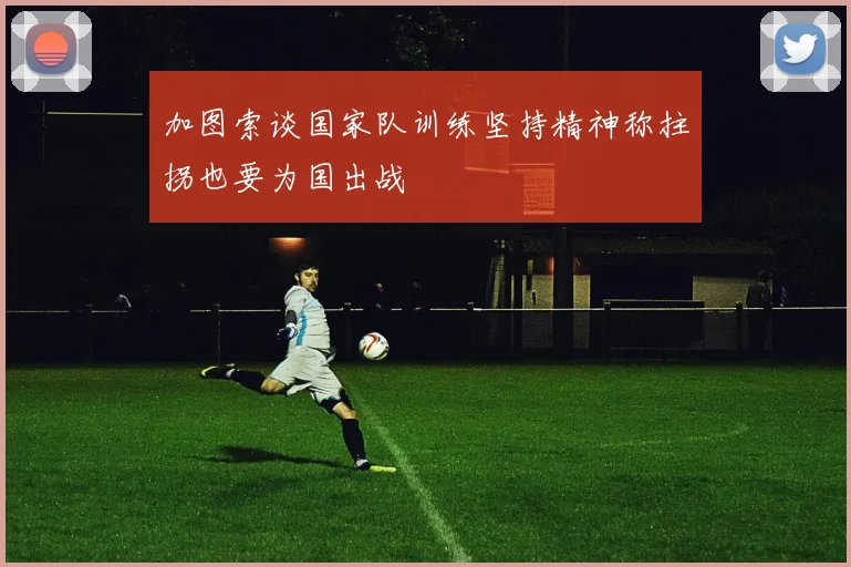 加图索谈国家队训练坚持精神称拄拐也要为国出战