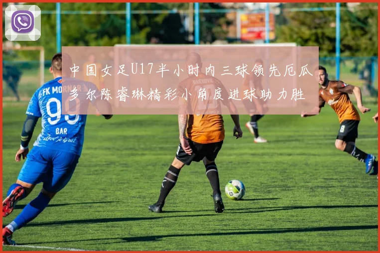 中国女足U17半小时内三球领先厄瓜多尔陈睿琳精彩小角度进球助力胜利