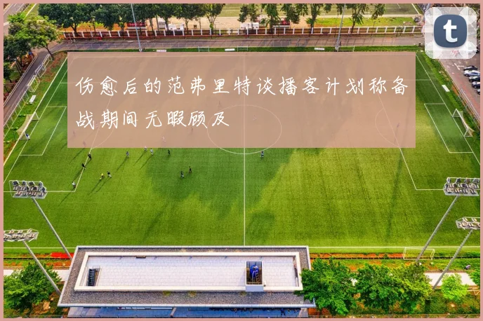 伤愈后的范弗里特谈播客计划称备战期间无暇顾及