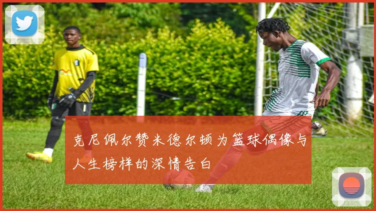 克尼佩尔赞米德尔顿为篮球偶像与人生榜样的深情告白