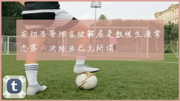 安切洛蒂坦言被解雇是教练生涯常态第六次经历已无所谓