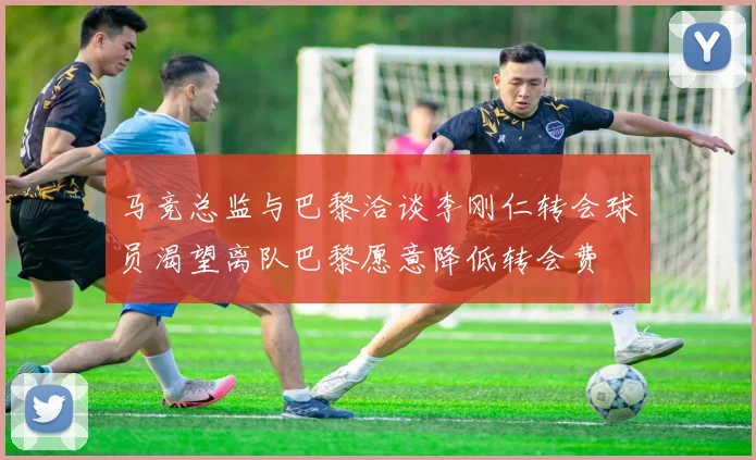 马竞总监与巴黎洽谈李刚仁转会球员渴望离队巴黎愿意降低转会费